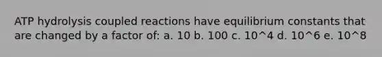 ATP hydrolysis coupled reactions have equilibrium constants that are changed by a factor of: a. 10 b. 100 c. 10^4 d. 10^6 e. 10^8