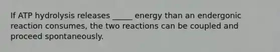 If ATP hydrolysis releases _____ energy than an endergonic reaction consumes, the two reactions can be coupled and proceed spontaneously.