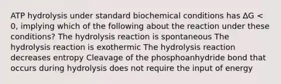 ATP hydrolysis under standard biochemical conditions has ∆G < 0, implying which of the following about the reaction under these conditions? The hydrolysis reaction is spontaneous The hydrolysis reaction is exothermic The hydrolysis reaction decreases entropy Cleavage of the phosphoanhydride bond that occurs during hydrolysis does not require the input of energy