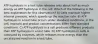 ATP hydrolysis in a test tube releases only about half as much energy as ATP hydrolysis in the cell. Which of the following is the best explanation for this observation? A) Cells maintain higher internal pressure, which speeds up the reaction rate. B) ATP hydrolysis in a test tube occurs under standard conditions; in the cell, reactant and product concentrations differ from standard conditions. C) ATP hydrolysis in a cell produces different products than ATP hydrolysis in a test tube. D) ATP hydrolysis in cells is catalyzed by enzymes, which releases more energy than the uncatalyzed reaction in a test tube.