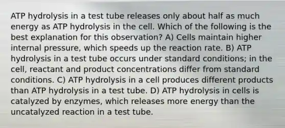 ATP hydrolysis in a test tube releases only about half as much energy as ATP hydrolysis in the cell. Which of the following is the best explanation for this observation? A) Cells maintain higher internal pressure, which speeds up the reaction rate. B) ATP hydrolysis in a test tube occurs under standard conditions; in the cell, reactant and product concentrations differ from standard conditions. C) ATP hydrolysis in a cell produces different products than ATP hydrolysis in a test tube. D) ATP hydrolysis in cells is catalyzed by enzymes, which releases more energy than the uncatalyzed reaction in a test tube.