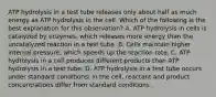 ATP hydrolysis in a test tube releases only about half as much energy as ATP hydrolysis in the cell. Which of the following is the best explanation for this observation? A. ATP hydrolysis in cells is catalyzed by enzymes, which releases more energy than the uncatalyzed reaction in a test tube. B. Cells maintain higher internal pressure, which speeds up the reaction rate. C. ATP hydrolysis in a cell produces different products than ATP hydrolysis in a test tube. D. ATP hydrolysis in a test tube occurs under standard conditions; in the cell, reactant and product concentrations differ from standard conditions.