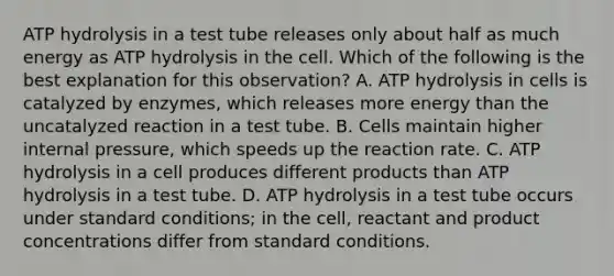 ATP hydrolysis in a test tube releases only about half as much energy as ATP hydrolysis in the cell. Which of the following is the best explanation for this observation? A. ATP hydrolysis in cells is catalyzed by enzymes, which releases more energy than the uncatalyzed reaction in a test tube. B. Cells maintain higher internal pressure, which speeds up the reaction rate. C. ATP hydrolysis in a cell produces different products than ATP hydrolysis in a test tube. D. ATP hydrolysis in a test tube occurs under standard conditions; in the cell, reactant and product concentrations differ from standard conditions.