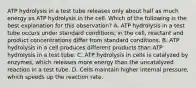 ATP hydrolysis in a test tube releases only about half as much energy as ATP hydrolysis in the cell. Which of the following is the best explanation for this observation? A. ATP hydrolysis in a test tube occurs under standard conditions; in the cell, reactant and product concentrations differ from standard conditions. B. ATP hydrolysis in a cell produces different products than ATP hydrolysis in a test tube. C. ATP hydrolysis in cells is catalyzed by enzymes, which releases more energy than the uncatalyzed reaction in a test tube. D. Cells maintain higher internal pressure, which speeds up the reaction rate.