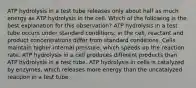 ATP hydrolysis in a test tube releases only about half as much energy as ATP hydrolysis in the cell. Which of the following is the best explanation for this observation? ATP hydrolysis in a test tube occurs under standard conditions; in the cell, reactant and product concentrations differ from standard conditions. Cells maintain higher internal pressure, which speeds up the reaction rate. ATP hydrolysis in a cell produces different products than ATP hydrolysis in a test tube. ATP hydrolysis in cells is catalyzed by enzymes, which releases more energy than the uncatalyzed reaction in a test tube.