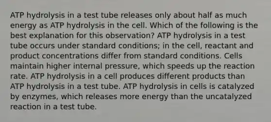 ATP hydrolysis in a test tube releases only about half as much energy as ATP hydrolysis in the cell. Which of the following is the best explanation for this observation? ATP hydrolysis in a test tube occurs under standard conditions; in the cell, reactant and product concentrations differ from standard conditions. Cells maintain higher internal pressure, which speeds up the reaction rate. ATP hydrolysis in a cell produces different products than ATP hydrolysis in a test tube. ATP hydrolysis in cells is catalyzed by enzymes, which releases more energy than the uncatalyzed reaction in a test tube.