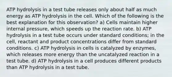 ATP hydrolysis in a test tube releases only about half as much energy as ATP hydrolysis in the cell. Which of the following is the best explanation for this observation? a) Cells maintain higher internal pressure, which speeds up the reaction rate. b) ATP hydrolysis in a test tube occurs under standard conditions; in the cell, reactant and product concentrations differ from standard conditions. c) ATP hydrolysis in cells is catalyzed by enzymes, which releases more energy than the uncatalyzed reaction in a test tube. d) ATP hydrolysis in a cell produces different products than ATP hydrolysis in a test tube.