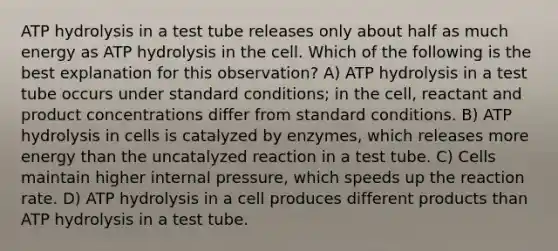 ATP hydrolysis in a test tube releases only about half as much energy as ATP hydrolysis in the cell. Which of the following is the best explanation for this observation? A) ATP hydrolysis in a test tube occurs under standard conditions; in the cell, reactant and product concentrations differ from standard conditions. B) ATP hydrolysis in cells is catalyzed by enzymes, which releases more energy than the uncatalyzed reaction in a test tube. C) Cells maintain higher internal pressure, which speeds up the reaction rate. D) ATP hydrolysis in a cell produces different products than ATP hydrolysis in a test tube.