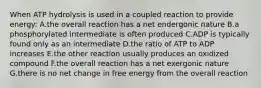 When ATP hydrolysis is used in a coupled reaction to provide energy: A.the overall reaction has a net endergonic nature B.a phosphorylated intermediate is often produced C.ADP is typically found only as an intermediate D.the ratio of ATP to ADP increases E.the other reaction usually produces an oxidized compound F.the overall reaction has a net exergonic nature G.there is no net change in free energy from the overall reaction