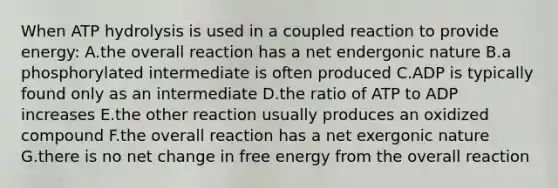 When ATP hydrolysis is used in a coupled reaction to provide energy: A.the overall reaction has a net endergonic nature B.a phosphorylated intermediate is often produced C.ADP is typically found only as an intermediate D.the ratio of ATP to ADP increases E.the other reaction usually produces an oxidized compound F.the overall reaction has a net exergonic nature G.there is no net change in free energy from the overall reaction