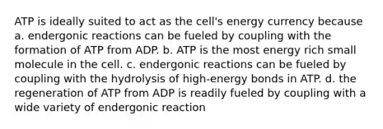 ATP is ideally suited to act as the cell's energy currency because a. endergonic reactions can be fueled by coupling with the formation of ATP from ADP. b. ATP is the most energy rich small molecule in the cell. c. endergonic reactions can be fueled by coupling with the hydrolysis of high-energy bonds in ATP. d. the regeneration of ATP from ADP is readily fueled by coupling with a wide variety of endergonic reaction