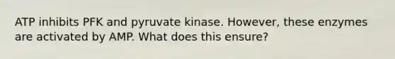 ATP inhibits PFK and pyruvate kinase. However, these enzymes are activated by AMP. What does this ensure?