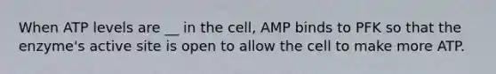 When ATP levels are __ in the cell, AMP binds to PFK so that the enzyme's active site is open to allow the cell to make more ATP.