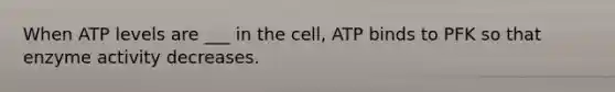 When ATP levels are ___ in the cell, ATP binds to PFK so that enzyme activity decreases.