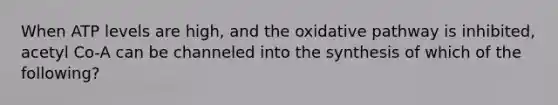 When ATP levels are high, and the oxidative pathway is inhibited, acetyl Co-A can be channeled into the synthesis of which of the following?