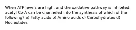 When ATP levels are high, and the oxidative pathway is inhibited, acetyl Co-A can be channeled into the synthesis of which of the following? a) Fatty acids b) Amino acids c) Carbohydrates d) Nucleotides