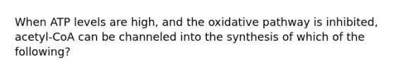 When ATP levels are high, and the oxidative pathway is inhibited, acetyl-CoA can be channeled into the synthesis of which of the following?