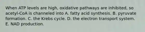 When ATP levels are high, oxidative pathways are inhibited, so acetyl-CoA is channeled into A. fatty acid synthesis. B. pyruvate formation. C. the Krebs cycle. D. the electron transport system. E. NAD production.