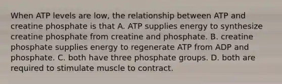 When ATP levels are low, the relationship between ATP and creatine phosphate is that A. ATP supplies energy to synthesize creatine phosphate from creatine and phosphate. B. creatine phosphate supplies energy to regenerate ATP from ADP and phosphate. C. both have three phosphate groups. D. both are required to stimulate muscle to contract.