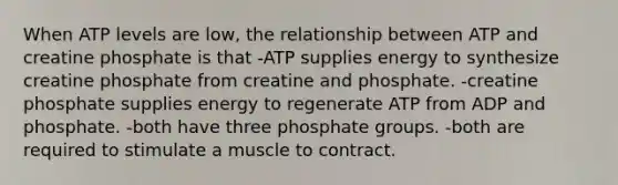 When ATP levels are low, the relationship between ATP and creatine phosphate is that -ATP supplies energy to synthesize creatine phosphate from creatine and phosphate. -creatine phosphate supplies energy to regenerate ATP from ADP and phosphate. -both have three phosphate groups. -both are required to stimulate a muscle to contract.