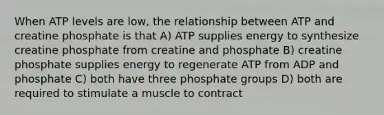 When ATP levels are low, the relationship between ATP and creatine phosphate is that A) ATP supplies energy to synthesize creatine phosphate from creatine and phosphate B) creatine phosphate supplies energy to regenerate ATP from ADP and phosphate C) both have three phosphate groups D) both are required to stimulate a muscle to contract