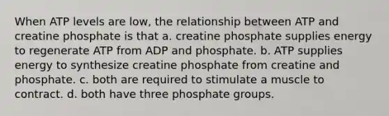 When ATP levels are low, the relationship between ATP and creatine phosphate is that a. creatine phosphate supplies energy to regenerate ATP from ADP and phosphate. b. ATP supplies energy to synthesize creatine phosphate from creatine and phosphate. c. both are required to stimulate a muscle to contract. d. both have three phosphate groups.