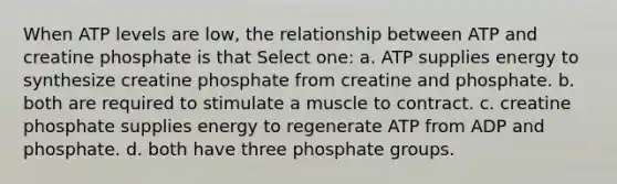 When ATP levels are low, the relationship between ATP and creatine phosphate is that Select one: a. ATP supplies energy to synthesize creatine phosphate from creatine and phosphate. b. both are required to stimulate a muscle to contract. c. creatine phosphate supplies energy to regenerate ATP from ADP and phosphate. d. both have three phosphate groups.