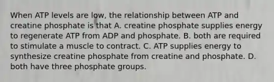 When ATP levels are low, the relationship between ATP and creatine phosphate is that A. creatine phosphate supplies energy to regenerate ATP from ADP and phosphate. B. both are required to stimulate a muscle to contract. C. ATP supplies energy to synthesize creatine phosphate from creatine and phosphate. D. both have three phosphate groups.