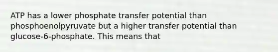 ATP has a lower phosphate transfer potential than phosphoenolpyruvate but a higher transfer potential than glucose-6-phosphate. This means that