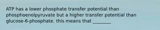 ATP has a lower phosphate transfer potential than phosphoenolpyruvate but a higher transfer potential than glucose-6-phosphate. this means that ________