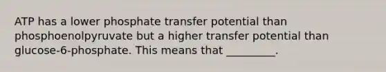 ATP has a lower phosphate transfer potential than phosphoenolpyruvate but a higher transfer potential than glucose-6-phosphate. This means that _________.