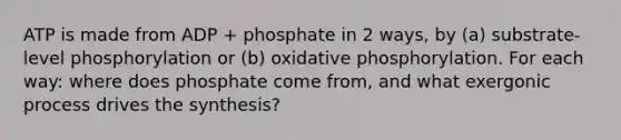 ATP is made from ADP + phosphate in 2 ways, by (a) substrate-level phosphorylation or (b) <a href='https://www.questionai.com/knowledge/kFazUb9IwO-oxidative-phosphorylation' class='anchor-knowledge'>oxidative phosphorylation</a>. For each way: where does phosphate come from, and what exergonic process drives the synthesis?