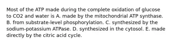 Most of the ATP made during the complete oxidation of glucose to CO2 and water is A. made by the mitochondrial ATP synthase. B. from substrate-level phosphorylation. C. synthesized by the sodium-potassium ATPase. D. synthesized in the cytosol. E. made directly by the citric acid cycle.