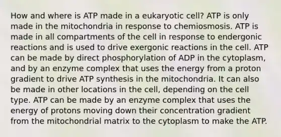 How and where is ATP made in a eukaryotic cell? ATP is only made in the mitochondria in response to chemiosmosis. ATP is made in all compartments of the cell in response to endergonic reactions and is used to drive exergonic reactions in the cell. ATP can be made by direct phosphorylation of ADP in the cytoplasm, and by an enzyme complex that uses the energy from a proton gradient to drive ATP synthesis in the mitochondria. It can also be made in other locations in the cell, depending on the cell type. ATP can be made by an enzyme complex that uses the energy of protons moving down their concentration gradient from the mitochondrial matrix to the cytoplasm to make the ATP.