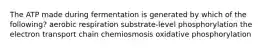 The ATP made during fermentation is generated by which of the following? aerobic respiration substrate-level phosphorylation the electron transport chain chemiosmosis oxidative phosphorylation