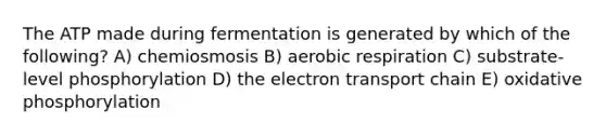 The ATP made during fermentation is generated by which of the following? A) chemiosmosis B) aerobic respiration C) substrate-level phosphorylation D) <a href='https://www.questionai.com/knowledge/k57oGBr0HP-the-electron-transport-chain' class='anchor-knowledge'>the electron transport chain</a> E) <a href='https://www.questionai.com/knowledge/kFazUb9IwO-oxidative-phosphorylation' class='anchor-knowledge'>oxidative phosphorylation</a>