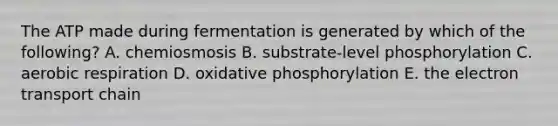 The ATP made during fermentation is generated by which of the following? A. chemiosmosis B. substrate-level phosphorylation C. aerobic respiration D. oxidative phosphorylation E. the electron transport chain