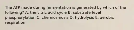 The ATP made during fermentation is generated by which of the following? A. the citric acid cycle B. substrate-level phosphorylation C. chemiosmosis D. hydrolysis E. aerobic respiration