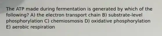 The ATP made during fermentation is generated by which of the following? A) the electron transport chain B) substrate-level phosphorylation C) chemiosmosis D) oxidative phosphorylation E) aerobic respiration