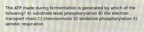 The ATP made during fermentation is generated by which of the following? A) substrate-level phosphorylation B) the electron transport chain C) chemiosmosis D) oxidative phosphorylation E) aerobic respiration