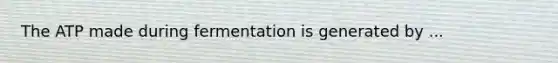 The ATP made during fermentation is generated by ...