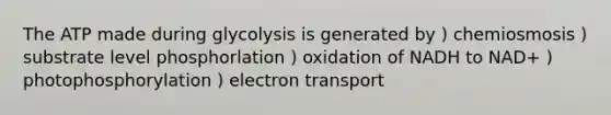 The ATP made during glycolysis is generated by ) chemiosmosis ) substrate level phosphorlation ) oxidation of NADH to NAD+ ) photophosphorylation ) electron transport