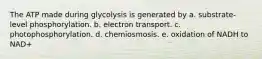 The ATP made during glycolysis is generated by a. substrate-level phosphorylation. b. electron transport. c. photophosphorylation. d. chemiosmosis. e. oxidation of NADH to NAD+