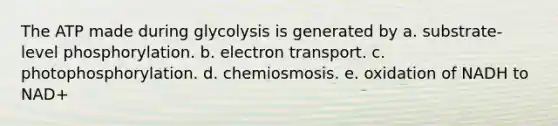 The ATP made during glycolysis is generated by a. substrate-level phosphorylation. b. electron transport. c. photophosphorylation. d. chemiosmosis. e. oxidation of NADH to NAD+