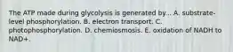 The ATP made during glycolysis is generated by... A. substrate-level phosphorylation. B. electron transport. C. photophosphorylation. D. chemiosmosis. E. oxidation of NADH to NAD+.