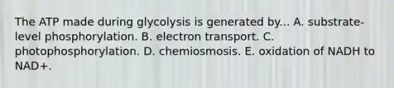 The ATP made during glycolysis is generated by... A. substrate-level phosphorylation. B. electron transport. C. photophosphorylation. D. chemiosmosis. E. oxidation of NADH to NAD+.