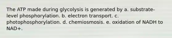 The ATP made during glycolysis is generated by a. substrate-level phosphorylation. b. electron transport. c. photophosphorylation. d. chemiosmosis. e. oxidation of NADH to NAD+.