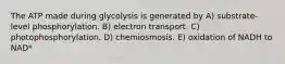 The ATP made during glycolysis is generated by A) substrate-level phosphorylation. B) electron transport. C) photophosphorylation. D) chemiosmosis. E) oxidation of NADH to NAD*