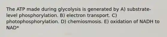 The ATP made during glycolysis is generated by A) substrate-level phosphorylation. B) electron transport. C) photophosphorylation. D) chemiosmosis. E) oxidation of NADH to NAD*