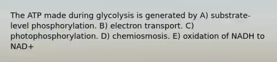 The ATP made during glycolysis is generated by A) substrate-level phosphorylation. B) electron transport. C) photophosphorylation. D) chemiosmosis. E) oxidation of NADH to NAD+